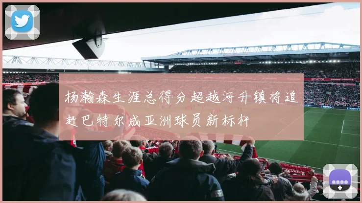 杨瀚森生涯总得分超越河升镇将追赶巴特尔成亚洲球员新标杆