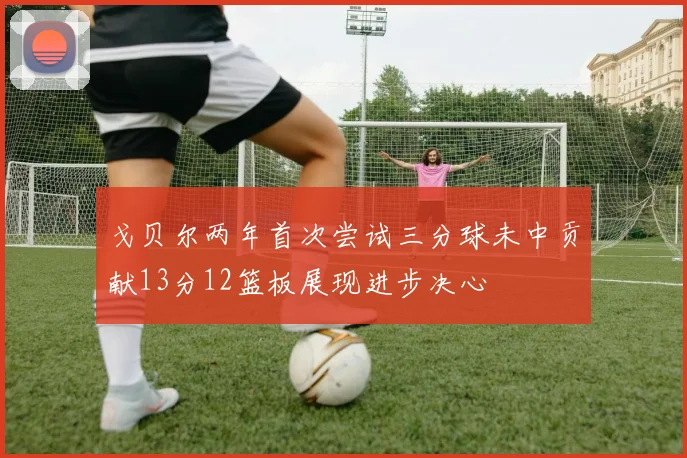 戈贝尔两年首次尝试三分球未中贡献13分12篮板展现进步决心