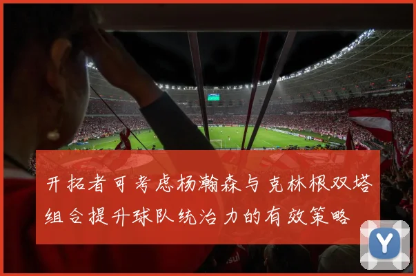 开拓者可考虑杨瀚森与克林根双塔组合提升球队统治力的有效策略