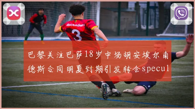 巴黎关注巴萨18岁中场胡安埃尔南德斯合同明夏到期引发转会speculation