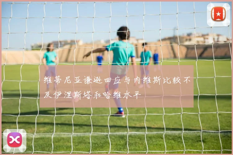 维蒂尼亚谦逊回应与内维斯比较不及伊涅斯塔和哈维水平