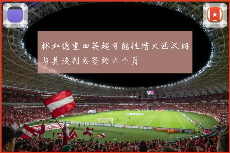 林加德重回英超可能性增大西汉姆与其谈判或签约六个月