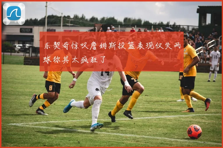 东契奇惊叹詹姆斯投篮表现仅失两球称其太疯狂了