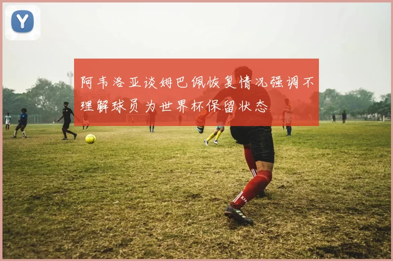 阿韦洛亚谈姆巴佩恢复情况强调不理解球员为世界杯保留状态