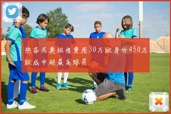 热菲尼奥租借费用30万欧身价450万欧成中超最高球员