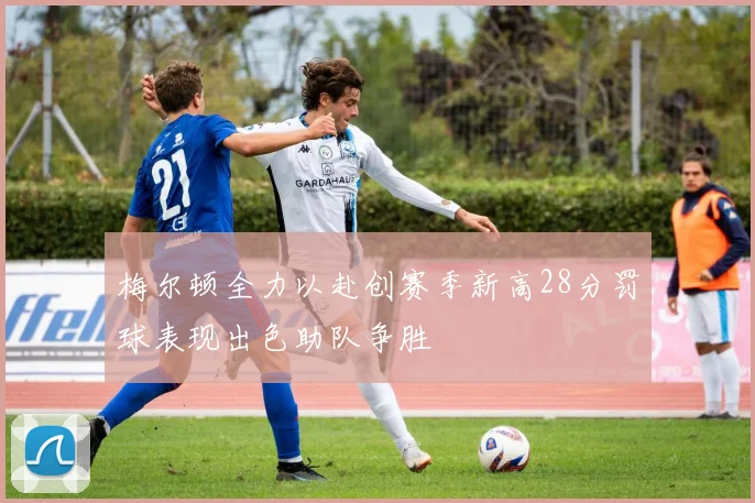 梅尔顿全力以赴创赛季新高28分罚球表现出色助队争胜