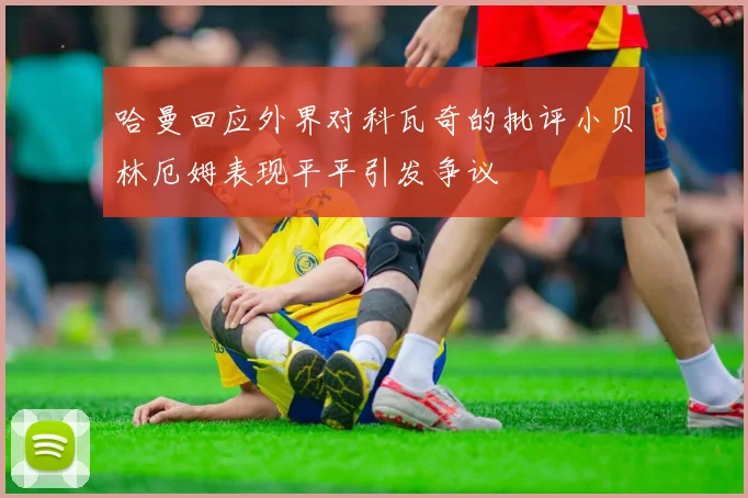 哈曼回应外界对科瓦奇的批评小贝林厄姆表现平平引发争议