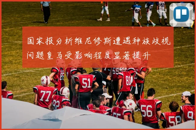 国家报分析维尼修斯遭遇种族歧视问题皇马受影响程度显著提升