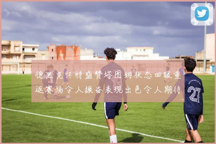 德里克怀特盛赞塔图姆状态回暖重返赛场令人振奋表现出色令人期待