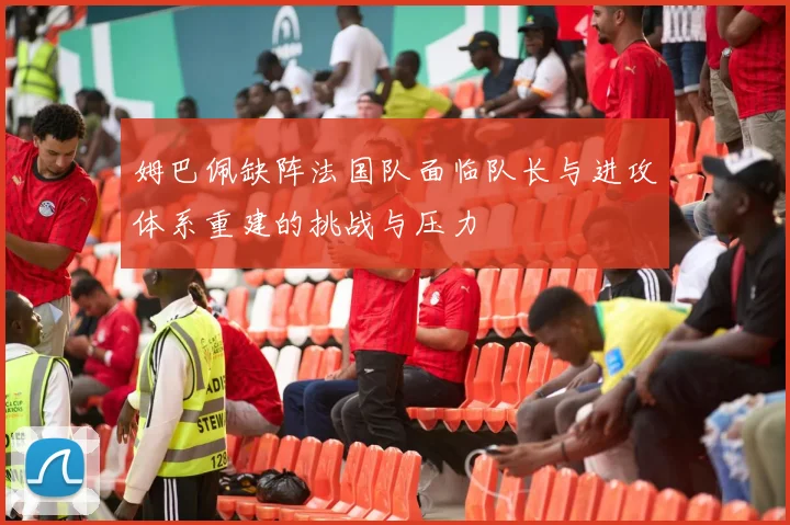 姆巴佩缺阵法国队面临队长与进攻体系重建的挑战与压力