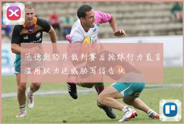 范德彪怒斥裁判赛后抢球行为直言滥用权力还威胁写信告状