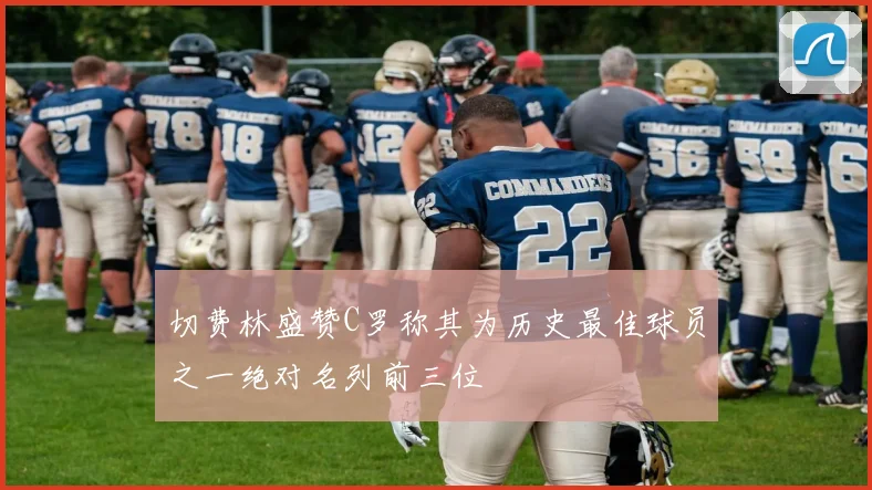 切费林盛赞C罗称其为历史最佳球员之一绝对名列前三位