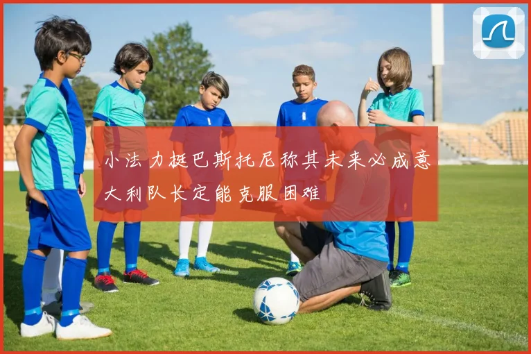 小法力挺巴斯托尼称其未来必成意大利队长定能克服困难