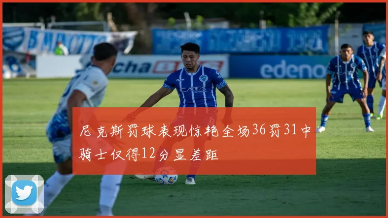 尼克斯罚球表现惊艳全场36罚31中骑士仅得12分显差距