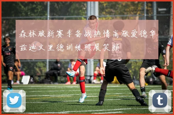 森林狼新赛季备战热情高涨爱德华兹迪文里德训练照展笑颜